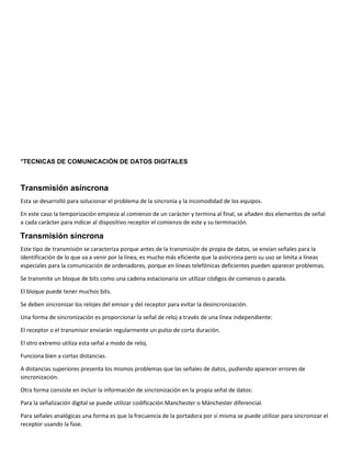 °TECNICAS DE COMUNICACIÓN DE DATOS DIGITALES
Transmisión asíncrona
Esta se desarrolló para solucionar el problema de la sincronía y la incomodidad de los equipos.
En este caso la temporización empieza al comienzo de un carácter y termina al final, se añaden dos elementos de señal
a cada carácter para indicar al dispositivo receptor el comienzo de este y su terminación.
Transmisión síncrona
Este tipo de transmisión se caracteriza porque antes de la transmisión de propia de datos, se envían señales para la
identificación de lo que va a venir por la línea, es mucho más eficiente que la asíncrona pero su uso se limita a líneas
especiales para la comunicación de ordenadores, porque en líneas telefónicas deficientes pueden aparecer problemas.
Se transmite un bloque de bits como una cadena estacionaria sin utilizar códigos de comienzo o parada.
El bloque puede tener muchos bits.
Se deben sincronizar los relojes del emisor y del receptor para evitar la desincronización.
Una forma de sincronización es proporcionar la señal de reloj a través de una línea independiente:
El receptor o el transmisor enviarán regularmente un pulso de corta duración.
El otro extremo utiliza esta señal a modo de reloj.
Funciona bien a cortas distancias.
A distancias superiores presenta los mismos problemas que las señales de datos, pudiendo aparecer errores de
sincronización.
Otra forma consiste en incluir la información de sincronización en la propia señal de datos:
Para la señalización digital se puede utilizar codificación Manchester o Mánchester diferencial.
Para señales analógicas una forma es que la frecuencia de la portadora por sí misma se puede utilizar para sincronizar el
receptor usando la fase.
 