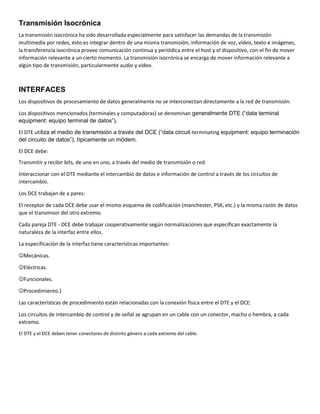 Transmisión Isocrónica
La transmisión isocrónica ha sido desarrollada especialmente para satisfacer las demandas de la transmisión
multimedia por redes, esto es integrar dentro de una misma transmisión, información de voz, vídeo, texto e imágenes,
la transferencia isocrónica provee comunicación continua y periódica entre el host y el dispositivo, con el fin de mover
información relevante a un cierto momento. La transmisión isocrónica se encarga de mover información relevante a
algún tipo de transmisión, particularmente audio y vídeo.
INTERFACES
Los dispositivos de procesamiento de datos generalmente no se interconectan directamente a la red de transmisión.
Los dispositivos mencionados (terminales y computadoras) se denominan generalmente DTE (“data terminal
equipment: equipo terminal de datos”).
El DTE utiliza el medio de transmisión a través del DCE (“data circuit-terminating equipment: equipo terminación
del circuito de datos”), típicamente un módem.
El DCE debe:
Transmitir y recibir bits, de uno en uno, a través del medio de transmisión o red.
Interaccionar con el DTE mediante el intercambio de datos e información de control a través de los circuitos de
intercambio.
Los DCE trabajan de a pares:
El receptor de cada DCE debe usar el mismo esquema de codificación (manchester, PSK, etc.) y la misma razón de datos
que el transmisor del otro extremo.
Cada pareja DTE - DCE debe trabajar cooperativamente según normalizaciones que especifican exactamente la
naturaleza de la interfaz entre ellos.
La especificación de la interfaz tiene características importantes:
Mecánicas.
Eléctricas.
Funcionales.
Procedimiento.}
Las características de procedimiento están relacionadas con la conexión física entre el DTE y el DCE:
Los circuitos de intercambio de control y de señal se agrupan en un cable con un conector, macho o hembra, a cada
extremo.
El DTE y el DCE deben tener conectores de distinto género a cada extremo del cable.
 