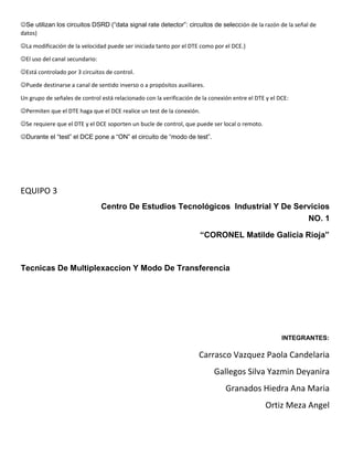 Se utilizan los circuitos DSRD (“data signal rate detector”: circuitos de selección de la razón de la señal de
datos)
La modificación de la velocidad puede ser iniciada tanto por el DTE como por el DCE.}
El uso del canal secundario:
Está controlado por 3 circuitos de control.
Puede destinarse a canal de sentido inverso o a propósitos auxiliares.
Un grupo de señales de control está relacionado con la verificación de la conexión entre el DTE y el DCE:
Permiten que el DTE haga que el DCE realice un test de la conexión.
Se requiere que el DTE y el DCE soporten un bucle de control, que puede ser local o remoto.
Durante el “test” el DCE pone a “ON” el circuito de “modo de test”.
EQUIPO 3
Centro De Estudios Tecnológicos Industrial Y De Servicios
NO. 1
“CORONEL Matilde Galicia Rioja”
Tecnicas De Multiplexaccion Y Modo De Transferencia
INTEGRANTES:
Carrasco Vazquez Paola Candelaria
Gallegos Silva Yazmin Deyanira
Granados Hiedra Ana Maria
Ortiz Meza Angel
 