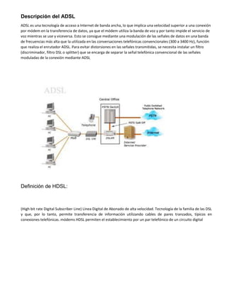 Descripción del ADSL
ADSL es una tecnología de acceso a Internet de banda ancha, lo que implica una velocidad superior a una conexión
por módem en la transferencia de datos, ya que el módem utiliza la banda de voz y por tanto impide el servicio de
voz mientras se use y viceversa. Esto se consigue mediante una modulación de las señales de datos en una banda
de frecuencias más alta que la utilizada en las conversaciones telefónicas convencionales (300 a 3400 Hz), función
que realiza el enrutador ADSL. Para evitar distorsiones en las señales transmitidas, se necesita instalar un filtro
(discriminador, filtro DSL o splitter) que se encarga de separar la señal telefónica convencional de las señales
moduladas de la conexión mediante ADSL.
Definición de HDSL:
(High bit rate Digital Subscriber Line) Línea Digital de Abonado de alta velocidad. Tecnología de la familia de las DSL
y que, por lo tanto, permite transferencia de información utilizando cables de pares tranzados, típicos en
conexiones telefónicas. módems HDSL permiten el establecimiento por un par telefónico de un circuito digital
 