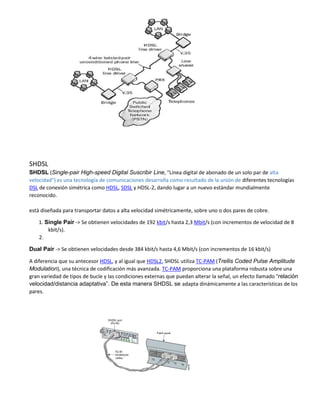 SHDSL
SHDSL (Single-pair High-speed Digital Suscribir Line, "Línea digital de abonado de un solo par de alta
velocidad") es una tecnología de comunicaciones desarrolla como resultado de la unión de diferentes tecnologías
DSL de conexión simétrica como HDSL, SDSL y HDSL-2, dando lugar a un nuevo estándar mundialmente
reconocido.
está diseñada para transportar datos a alta velocidad simétricamente, sobre uno o dos pares de cobre.
1. Single Pair -> Se obtienen velocidades de 192 kbit/s hasta 2,3 Mbit/s (con incrementos de velocidad de 8
kbit/s).
2.
Dual Pair -> Se obtienen velocidades desde 384 kbit/s hasta 4,6 Mbit/s (con incrementos de 16 kbit/s)
A diferencia que su antecesor HDSL, y al igual que HDSL2, SHDSL utiliza TC-PAM (Trellis Coded Pulse Amplitude
Modulation), una técnica de codificación más avanzada. TC-PAM proporciona una plataforma robusta sobre una
gran variedad de tipos de bucle y las condiciones externas que puedan alterar la señal, un efecto llamado “relación
velocidad/distancia adaptativa”. De esta manera SHDSL se adapta dinámicamente a las características de los
pares.
 