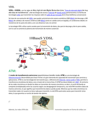 VDSL
VDSL o VHDSL, son las siglas de Very high-bit-rate Digital Subscriber Line, “línea de abonado digital de muy
alta tasa de transferencia”, una tecnología de acceso a Internet de banda ancha perteneciente a la familia de
tecnologías xDSL que transmiten los impulsos sobre el cable de par trenzado de la línea telefónica convencional.
Se trata de una evolución del ADSL, que puede suministrarse de manera asimétrica (300 Mbit/s de descarga y 100
Mbit/s de subida) o de manera simétrica (100 Mbit/s tanto en subida como en bajada), en condiciones ideales sin
resistencia de los pares de cobre y con una distancia nula a la central.
La tecnología VDSL utiliza cuatro canales para la transmisión de datos, dos para la descarga y dos la para subida,
con lo cual se aumenta la potencia de transmisión de manera sustancial.
ATM:
El modo de transferencia asíncrona (asynchronous transfer mode, ATM) es una tecnología de
telecomunicación desarrollada para hacer frente a la gran demanda de capacidad de transmisión para servicios y
aplicaciones. ATM es una tecnología de red reciente que, a diferencia de Ethernet, red en anillo y FDDI, permite la
transferencia simultánea de datos y voz a través de la misma línea. El ATM fue desarrollado con CNET. Al contrario
de las redes sincrónicas en donde los datos se transmiten de manera sincrónica, es decir, el ancho de banda se
comparte (multiplexado) entre los usuarios según una desagregación temporaria, una red ATM transfiere datos de
manera asíncrona, lo que significa que transmitirá los datos cuando pueda. Mientras que las redes sincrónicas no
transmiten nada si el usuario no tiene nada para transmitir, la red ATM usará estos vacíos para transmitir otros
datos, lo que garantiza un ancho de banda más óptimo.
Además, las redes ATM sólo transmiten paquetes en forma de celdas con
 