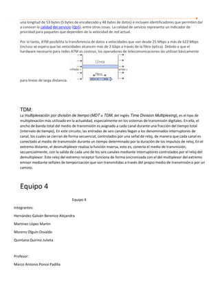 una longitud de 53 bytes (5 bytes de encabezado y 48 bytes de datos) e incluyen identificadores que permiten dar
a conocer la calidad del servicio (QoS), entre otras cosas. La calidad de servicio representa un indicador de
prioridad para paquetes que dependen de la velocidad de red actual.
Por lo tanto, ATM posibilita la transferencia de datos a velocidades que van desde 25 Mbps a más de 622 Mbps
(incluso se espera que las velocidades alcancen más de 2 Gbps a través de la fibra óptica). Debido a que el
hardware necesario para redes ATM es costoso, los operadores de telecomunicaciones las utilizan básicamente
para líneas de larga distancia.
TDM:
La multiplexación por división de tiempo (MDT o TDM, del inglés Time Division Multiplexing), es el tipo de
multiplexación más utilizado en la actualidad, especialmente en los sistemas de transmisión digitales. En ella, el
ancho de banda total del medio de transmisión es asignado a cada canal durante una fracción del tiempo total
(intervalo de tiempo), En este circuito, las entradas de seis canales llegan a los denominados interruptores de
canal, los cuales se cierran de forma secuencial, controlados por una señal de reloj, de manera que cada canal es
conectado al medio de transmisión durante un tiempo determinado por la duración de los impulsos de reloj; En el
extremo distante, el desmultiplexor realiza la función inversa, esto es, conecta el medio de transmisión,
secuencialmente, con la salida de cada uno de los seis canales mediante interruptores controlados por el reloj del
demultiplexor. Este reloj del extremo receptor funciona de forma sincronizada con el del multiplexor del extremo
emisor mediante señales de temporización que son transmitidas a través del propio medio de transmisión o por un
camino.
Equipo 4
Equipo 4
Integrantes:
Hernández Galván Berenice Alejandra
Martínez López Martin
Moreno Olguín Osvaldo
Quintana Quirino Julieta
Profesor:
Marco Antonio Ponce Padilla
 