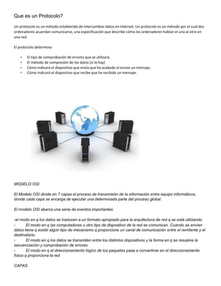 Que es un Protocolo?
Un protocolo es un método establecido de intercambiar datos en Internet. Un protocolo es un método por el cual dos
ordenadores acuerdan comunicarse, una especificación que describe cómo los ordenadores hablan el uno al otro en
una red.
El protocolo determina:
• El tipo de comprobación de errores que se utilizará.
• El método de compresión de los datos (si lo hay)
• Cómo indicará el dispositivo que envía que ha acabado el enviar un mensaje.
• Cómo indicará el dispositivo que recibe que ha recibido un mensaje.
MODELO OSI
El Modelo OSI divide en 7 capas el proceso de transmisión de la información entre equipo informáticos,
donde cada capa se encarga de ejecutar una determinada parte del proceso global.
El modelo OSI abarca una serie de eventos importantes:
-el modo en q los datos se traducen a un formato apropiado para la arquitectura de red q se está utilizando
- El modo en q las computadoras u otro tipo de dispositivo de la red se comunican. Cuando se envíen
datos tiene q existir algún tipo de mecanismo q proporcione un canal de comunicación entre el remitente y el
destinatario.
- El modo en q los datos se transmiten entre los distintos dispositivos y la forma en q se resuelve la
secuenciación y comprobación de errores
- El modo en q el direccionamiento lógico de los paquetes pasa a convertirse en el direccionamiento
físico q proporciona la red
CAPAS
 