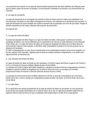 Los protocolos que operan en la capa de sesión pueden proporcionar dos tipos distintos de enfoques para
que los datos vayan del emisor al receptor: la comunicación orientada a la conexión y Ia comunicación sin
conexión
4.- La capa de transporte
La capa de transporte es la encargada de controlar el flujo de datos entre los nodos que establecen una
comunicación; los datos no solo deben entregarse sin errores, sino además en la secuencia que proceda. La
capa de transporte se ocupa también de evaluar el tamaño de los paquetes con el fin de que estos Tengan el
tamaño requerido por las capas inferiores del conjunto de protocolos
La capa de red
3.- La capa de enlace de datos
Cuando los paquetes de datos llegan a la capa de enlace de datos, estas pasan a ubicarse en tramas
(unidades de datos), que vienen definidas por la arquitectura de red que se está utilizando (como Ethernet,
Token Ring, etc.). La capa de enlace de datos se encarga de desplazar los datos por el enlace físico de
comunicación hasta el nodo receptor, e identifica cada computadora incluida en la red de acuerdo con su
dirección de hardware
EI CRC es básicamente un valor que se calcula tanto en la computadora emisora como en la receptora, Si
los dos valores CRC coinciden, significa que la trama se recibió correcta e íntegramente, y no sufrió error
alguno durante su transferencia.
2.- Las subcapas del enlace de datos
La capa de enlace de datos se divide en dos subcapas, el Control Lógico del Enlace (Logical Link Control o
LLC) y el Control de Acceso al Medio (Media Access Control MAC).
La subcapa de Control Lógico del Enlace establece y mantiene el enlace entre las computadoras emisora y
receptora cuando los datos se desplazan por el entorno físico de la red. La subcapa LLC también
proporciona Puntos de Acceso a Servicio (Servicie Access Poínos 0 SAP),
La subcapa de Control de Acceso al Medio determina la forma en que las computadoras se comunican
dentro de la red, y como y donde una computadora puede acceder, de hecho, al entorno físico de la red y
enviar datos.
1.- La capa física
En la capa física las tramas procedentes de la capa de enlace de datos se convierten en una secuencia
única de bits que puede transmitirse por el entorno físico de la red. La capa física también determina los
aspectos físicos sobre la forma en que el cableado está enganchado a la NIC de la computadora.
 