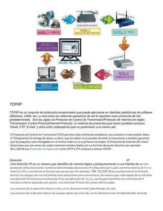 TCP/IP
TCP/IP es un conjunto de protocolos encaminados que puede ejecutarse en distintas plataformas de software
(Windows, UNIX, etc.) y casi todos los sistemas operativos de red lo soportan como protocolo de red
predeterminado. Son las siglas de Protocolo de Control de Transmisión/Protocolo de Internet (en inglés
Transmission Control Protocol/Internet Protocol), un sistema de protocolos que hacen posibles servicios
Telnet, FTP, E-mail, y otros entre ordenadores que no pertenecen a la misma red.
El Protocolo de Control de Transmisión (TCP) permite a dos anfitriones establecer una conexión e intercambiar datos.
El TCP garantiza la entrega de datos, es decir, que los datos no se pierdan durante la transmisión y también garantiza
que los paquetes sean entregados en el mismo orden en el cual fueron enviados. El Protocolo de Internet (IP) utiliza
direcciones que son series de cuatro números ocetetos (byte) con un formato de punto decimal, por ejemplo:
69.5.163.59 Los Protocolos de Aplicación como HTTP y FTP se basan y utilizan TCP/IP.
Dirección IP
Una dirección IP es un número que identifica de manera lógica y jerárquicamente a una interfaz de un Este
protocolo utiliza direcciones numéricas denominadas direcciones IP compuestas por cuatro números enteros (4 bytes)
entre 0 y 255, y escritos en el formato xxx.xxx.xxx.xxx. Por ejemplo, 194.153.205.26 es una dirección IP en formato
técnico.Los equipos de una red utilizan estas direcciones para comunicarse, de manera que cada equipo de la red tiene
una dirección IP exclusiva.Una dirección IP es una dirección de 32 bits, escrita generalmente con el formato de 4
números enteros separados por puntos. Una dirección IP tiene dos partes diferenciadas:
Los números de la izquierda indican la red y se les denomina netID (identificador de red).
Los números de la derecha indican los equipos dentro de esta red y se les denomina host-ID (identificador de host).
 