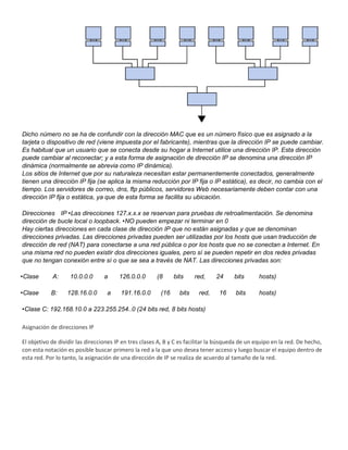 Dicho número no se ha de confundir con la dirección MAC que es un número físico que es asignado a la
tarjeta o dispositivo de red (viene impuesta por el fabricante), mientras que la dirección IP se puede cambiar.
Es habitual que un usuario que se conecta desde su hogar a Internet utilice una dirección IP. Esta dirección
puede cambiar al reconectar; y a esta forma de asignación de dirección IP se denomina una dirección IP
dinámica (normalmente se abrevia como IP dinámica).
Los sitios de Internet que por su naturaleza necesitan estar permanentemente conectados, generalmente
tienen una dirección IP fija (se aplica la misma reducción por IP fija o IP estática), es decir, no cambia con el
tiempo. Los servidores de correo, dns, ftp públicos, servidores Web necesariamente deben contar con una
dirección IP fija o estática, ya que de esta forma se facilita su ubicación.
Direcciones IP •Las direcciones 127.x.x.x se reservan para pruebas de retroalimentación. Se denomina
dirección de bucle local o loopback. •NO pueden empezar ni terminar en 0
Hay ciertas direcciones en cada clase de dirección IP que no están asignadas y que se denominan
direcciones privadas. Las direcciones privadas pueden ser utilizadas por los hosts que usan traducción de
dirección de red (NAT) para conectarse a una red pública o por los hosts que no se conectan a Internet. En
una misma red no pueden existir dos direcciones iguales, pero sí se pueden repetir en dos redes privadas
que no tengan conexión entre sí o que se sea a través de NAT. Las direcciones privadas son:
•Clase A: 10.0.0.0 a 126.0.0.0 (8 bits red, 24 bits hosts)
•Clase B: 128.16.0.0 a 191.16.0.0 (16 bits red, 16 bits hosts)
•Clase C: 192.168.10.0 a 223.255.254..0 (24 bits red, 8 bits hosts)
Asignación de direcciones IP
El objetivo de dividir las direcciones IP en tres clases A, B y C es facilitar la búsqueda de un equipo en la red. De hecho,
con esta notación es posible buscar primero la red a la que uno desea tener acceso y luego buscar el equipo dentro de
esta red. Por lo tanto, la asignación de una dirección de IP se realiza de acuerdo al tamaño de la red.
 