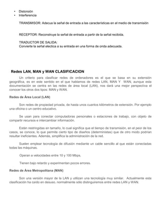 • Distorsión
• Interferencia
TRANSMISOR: Adecua la señal de entrada a las características en el medio de transmisión
RECEPTOR: Reconstruye la señal de entrada a partir de la señal recibida.
TRADUCTOR DE SALIDA:
Convierte la señal electica a su entrada en una forma de onda adecuada.
Redes LAN, MAN y WAN CLASIFICACION
Un criterio para clasificar redes de ordenadores es el que se basa en su extensión
geográfica, es en este sentido en el que hablamos de redes LAN, MAN Y WAN, aunque esta
documentación se centra en las redes de área local (LAN), nos dará una mejor perspectiva el
conocer los otros dos tipos: MAN y WAN.
Redes de Área Local (LAN)
Son redes de propiedad privada, de hasta unos cuantos kilómetros de extensión. Por ejemplo
una oficina o un centro educativo.
Se usan para conectar computadoras personales o estaciones de trabajo, con objeto de
compartir recursos e intercambiar información.
Están restringidas en tamaño, lo cual significa que el tiempo de transmisión, en el peor de los
casos, se conoce, lo que permite cierto tipo de diseños (deterministas) que de otro modo podrían
resultar ineficientes. Además, simplifica la administración de la red.
Suelen emplear tecnología de difusión mediante un cable sencillo al que están conectadas
todas las máquinas.
Operan a velocidades entre 10 y 100 Mbps.
Tienen bajo retardo y experimentan pocos errores.
Redes de Área Metropolitana (MAN)
Son una versión mayor de la LAN y utilizan una tecnología muy similar. Actualmente esta
clasificación ha caído en desuso, normalmente sólo distinguiremos entre redes LAN y WAN.
 