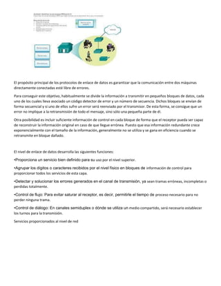 El propósito principal de los protocolos de enlace de datos es garantizar que la comunicación entre dos máquinas
directamente conectadas esté libre de errores.
Para conseguir este objetivo, habitualmente se divide la información a transmitir en pequeños bloques de datos, cada
uno de los cuales lleva asociado un código detector de error y un número de secuencia. Dichos bloques se envían de
forma secuencial y si uno de ellos sufre un error será reenviado por el transmisor. De esta forma, se consigue que un
error no implique a la retransmisión de todo el mensaje, sino sólo una pequeña parte de él.
Otra posibilidad es incluir suficiente información de control en cada bloque de forma que el receptor pueda ser capaz
de reconstruir la información original en caso de que llegue errónea. Puesto que esa información redundante crece
exponencialmente con el tamaño de la información, generalmente no se utiliza y se gana en eficiencia cuando se
retransmite en bloque dañado.
El nivel de enlace de datos desarrolla las siguientes funciones:
•Proporciona un servicio bien definido para su uso por el nivel superior.
•Agrupar los dígitos o caracteres recibidos por el nivel físico en bloques de información de control para
proporcionar todos los servicios de esta capa.
•Detectar y solucionar los errores generados en el canal de transmisión, ya sean tramas erróneas, incompletas o
perdidas totalmente.
•Control de flujo: Para evitar saturar al receptor, es decir, permitirle el tiempo de proceso necesario para no
perder ninguna trama.
•Control de diálogo: En canales semiduplex o dónde se utiliza un medio compartido, será necesario establecer
los turnos para la transmisión.
Servicios proporcionados al nivel de red
 