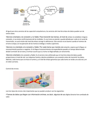 Al igual que otros servicios de las capas de la arquitectura, los servicios del nivel de enlace de datos pueden ser de
varias clases.
•Servicio orientado a la conexión y no fiable: Para transmitir las tramas, el nivel de enlace no establece ninguna
conexión, ni se envían confirmaciones de los recibidos. Si una trama se pierde o queda dañada por ruido en el canal de
transmisión, no será misión del nivel de enlace corregir la deficiencia. Este servicio no es bueno cuando el número de
errores es bajo y la recuperación de las tramas se delega a niveles superiores.
•Servicio no orientado a la conexión y fiable: Por cada trama que manda una estación, espera que le llegue un
reconocimiento positivo o negativo. Si no llega el reconocimiento correspondiente pasado un tiempo determinado
desde la emisión de la trama, el emisor asume que su trama no llegó dañada y la retransmite.
•Servicio orientado a la conexión y fiable: Es el servicio más sofisticado que el nivel de enlace de datos puede
proporcionar al nivel de red. Las máquinas fuente y destino establecen una conexión antes de transmitir los datos.
Además, cada trama que se envía se numera, y el nivel de enlace garantiza que cada trama se recibe una sola vez y en
el orden correcto.
Control de errores
Los tres tipos de errores más importantes que se pueden producir son los siguientes:
•Tramas de datos que llegan con información errónea, es decir, algunos de sus dígitos binarios han cambiado de
valor.
 