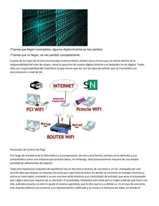 •Tramas que llegan incompletas, algunos dígitos binarios se han perdido.
•Tramas que no llegan, se han perdido completamente.
A parte de los tipos de errores enumerados anteriormente, existen otros errores que no entran dentro de la
responsabilidad del nivel de enlace, como la aparición de nuevos dígitos binarios o el desorden en los dígitos. Todos
ellos son responsabilidad del nivel físico ya que tienen que ver con los tipos de señales que se transmiten y la
sincronización a nivel de bit.
Protocolos de Control de Flujo
A lo largo de la historia de la informática y la computación, de una u otra forma, siempre se ha definido a una
computadora como una máquina que procesa datos; sin embargo, este procesamiento requiere de una amplia
variedad de aditamentos de soporte.
Toda esta majestuosa orquesta de equilibrios hoy en día está al alcance de una tecla o un clic, manejada por una
sencilla idea que dispara un impulso nervioso que viaja hasta la mano, en donde se convierte en energía mecánica y
activa un interruptor, enviando a su vez una leve señal eléctrica a un controlador de entrada, que avisa al procesador
que «algo» pasó que requiere de su atención. El procesador interpreta esta señal por su origen y decide qué hacer con
ella, a dónde enviarla; en esto lo ayuda el sistema operativo, que le dice qué es y a dónde va. En el caso de una tecla,
este impulso eléctrico se convierte a su representación codificada y se envía a la memoria de video, en donde el
 
