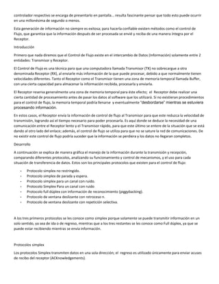 controlador respectivo se encarga de presentarlo en pantalla... resulta fascinante pensar que todo esto puede ocurrir
en una millonésima de segundo o menos.
Esta generación de información no siempre es exitosa; para hacerla confiable existen métodos como el control de
Flujo, que garantiza que la información después de ser procesada se envié y reciba de una manera íntegra por el
Receptor.
Introducción
Primero que nada diremos que el Control de Flujo existe en el intercambio de Datos (Información) solamente entre 2
entidades: Transmisor y Receptor.
El Control de Flujo es una técnica para que una computadora llamada Transmisor (TX) no sobrecargue a otra
denominada Receptor (RX), al enviarle más información de la que puede procesar, debido a que normalmente tienen
velocidades diferentes. Tanto el Receptor como el Transmisor tienen una zona de memoria temporal llamada Buffer,
con una cierta capacidad para almacenar la información recibida, procesarla y enviarla.
El Receptor reserva generalmente una zona de memoria temporal para éste efecto; el Receptor debe realizar una
cierta cantidad de procesamiento antes de pasar los datos al software que los utilizará. Si no existieran procedimientos
para el control de flujo, la memoria temporal podría llenarse y eventualmente “desbordarse” mientras se estuviera
procesando información.
En estos casos, el Receptor envía la información de control de flujo al Transmisor para que este reduzca la velocidad de
transmisión, logrando así el tiempo necesario para poder procesarla. Es aquí donde se deduce la necesidad de una
comunicación entre el Receptor lento y el Transmisor rápido, para que este último se entere de la situación que se está
dando al otro lado del enlace; además, el control de flujo se utiliza para que no se sature la red de comunicaciones. De
no existir este control de flujo podría suceder que la información se perdiera y los datos no llegaran completos.
Desarrollo
A continuación se explica de manera gráfica el manejo de la información durante la transmisión y recepción,
comparando diferentes protocolos, analizando su funcionamiento y control de mecanismos, y el uso para cada
situación de transferencia de datos. Estos son los principales protocolos que existen para el control de flujo:
• Protocolo simplex no restringido.
• Protocolo simplex de parada y espera.
• Protocolo simplex para un canal con ruido.
• Protocolo Simplex Para un canal con ruido
• Protocolo full dúplex con información de reconocimiento (piggybacking).
• Protocolo de ventana deslizante con retroceso n.
• Protocolo de ventana deslizante con repetición selectiva.
A los tres primeros protocolos se les conoce como simplex porque solamente se puede transmitir información en un
solo sentido, ya sea de ida o de regreso, mientras que a los tres restantes se les conoce como Full dúplex, ya que se
puede estar recibiendo mientras se envía información.
Protocolos simplex
Los protocolos Simplex transmiten datos en una sola dirección; el regreso es utilizado únicamente para enviar acuses
de recibo del receptor (ACKnowledgements).
 