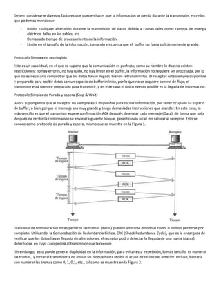 Deben considerarse diversos factores que pueden hacer que la información se pierda durante la transmisión, entre los
que podemos mencionar:
• Ruido: cualquier alteración durante la transmisión de datos debida a causas tales como campos de energía
eléctrica, fallas en los cables, etc.
• Demasiado tiempo de procesamiento de la información.
• Límite en el tamaño de la información, tomando en cuenta que el buffer no fuera suficientemente grande.
Protocolo Simplex no restringido
Este es un caso ideal, en el que se supone que la comunicación es perfecta; como su nombre lo dice no existen
restricciones: no hay errores, no hay ruido, no hay límite en el buffer, la información no requiere ser procesada, por lo
que no es necesario comprobar que los datos hayan llegado bien ni retransmitirlos. El receptor está siempre disponible
y preparado para recibir datos con un espacio de buffer infinito, por lo que no se requiere control de flujo; el
transmisor está siempre preparado para transmitir, y en este caso el único evento posible es la llegada de información.
Protocolo Simplex de Parada y espera (Stop & Wait)
Ahora supongamos que el receptor no siempre está disponible para recibir información, por tener ocupado su espacio
de buffer, o bien porque el mensaje sea muy grande y tenga demasiadas instrucciones que atender. En este caso, lo
más sencillo es que el transmisor espere confirmación ACK después de enviar cada mensaje (Data), de forma que sólo
después de recibir la confirmación se envíe el siguiente bloque, garantizando así el no saturar al receptor. Esto se
conoce como protocolo de parada y espera, mismo que se muestra en la Figura 1.
Si el canal de comunicación no es perfecto las tramas (datos) pueden alterarse debido al ruido, o incluso perderse por
completo. Utilizando la Comprobación de Redundancia Cíclica, CRC (Check Redundance Cycle), que es la encargada de
verificar que los datos hayan llegado sin alteraciones, el receptor podrá detectar la llegada de una trama (datos)
defectuosa, en cuyo caso pedirá al transmisor que la reenvíe.
Sin embargo, esto puede generar duplicidad en la información; para evitar esta repetición, lo más sencillo es numerar
las tramas, y forzar al transmisor a no enviar un bloque hasta recibir el acuse de recibo del anterior. Incluso, bastaría
con numerar las tramas como 0, 1, 0,1, etc., tal como se muestra en la Figura 2.
 