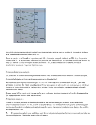 Nota: El Transmisor tiene un temporizador (Timer), que sirve para detectar si en un periodo de tiempo X no recibe un
ACK, para entonces reenviar la trama D-0 o D-1.
Como se muestra en la Figura 2, el transmisor envía D-0 y el receptor responde mediante un ACK; si en el momento
que se recibe D-1 el receptor pasa más tiempo en contestar que el especificado, el transmisor asumirá que la trama no
llegó y la reenvía. Cuando el receptor recibe nuevamente a D-1, se da cuenta de que ya lo tiene, por lo que
simplemente lo descarta y espera el siguiente envió.
Protocolos de Ventana deslizante
Los protocolos de ventana deslizante permiten transmitir datos en ambas direcciones utilizando canales Full-dúplex.
Protocolo Full-dúplex con información de reconocimiento (Piggybacking)
Recordemos que en el protocolo simplex para un canal con ruido las tramas se numeraban 0,1,0,1,…; en este
protocolo el numero 0 o 1 solo servirá para confirmar la recepción de la trama. En este caso se envía un ACK de un
numero, no como confirmación de trama correcta, sino para indicar que no llego la trama esperada y le solicita la
retransmisión al emisor.
En este caso el ACK se monta en la trama y se ahorra un envío; esta técnica se conoce con el nombre de piggybacking
(en inglés piggyback significa llevar algo a cuestas).
Protocolo de retroceso n
Cuando se utiliza un protocolo de ventana deslizante de más de un número (BIT) el emisor no actúa de forma
sincronizada con el receptor; por ello, cuando el receptor detecta una trama defectuosa hay varias posteriores ya en
camino, que llegarán irremediablemente a él, aún cuando reporte el problema inmediatamente. Existen dos posibles
estrategias en este caso:
1. El receptor ignora las tramas recibidas a partir del error (inclusive) y solicita al emisor retransmisión de todas las
tramas subsiguientes. Esta técnica se denomina retroceso n.
 