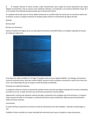 2. El receptor descarta la trama errónea y pide retransmisión, pero acepta las tramas posteriores que hayan
llegado correctamente. Esto se conoce como repetición selectiva y corresponde a una ventana deslizante mayor de 1
en el receptor (normalmente de igual tamaño que la ventana del emisor).
En cualquiera de los dos casos el emisor deberá almacenar en su buffer todas las tramas que se encuentren dentro de
la ventana, ya que en cualquier momento el receptor puede solicitar la retransmisión de alguna de ellas.
Ejemplo:
a) Caso ideal
b) Caso con retroceso n
Como se muestra en la Figura 3a, en un caso ideal el transmisor envía DATA 0123, y el receptor responde con acuses
de recibo por cada envió.
En la Figura 3a existe una falla, D-2 no llega. El receptor envía un acuse negativo (NACK); sin embargo, el transmisor
continua enviando tramas, hasta que recibe el NACK, entonces revisa y empieza a retransmitir a partir de la trama con
error, con la desventaja de que se ocupa un ancho de banda considerable.
Protocolo con repetición Selectiva
La repetición selectiva consiste en aprovechar aquellas tramas correctas que lleguen después de la errónea, evitándose
así tráfico en la red al pedir al emisor que retransmita únicamente la trama dañada.
Lógicamente, la técnica de repetición selectiva da lugar a protocolos más complejos que la de retroceso n, y requiere
mayor espacio de buffer en el receptor; a cambio de ello ofrece mayor rendimiento, dado que permite aprovechar
todas las tramas correctas.
conclusiones
El control de flujo nos permite sincronizar el envió de información entre dos entidades, evitando así sobrecargar la
red.
Problema: Emisor enviando con mayor velocidad de transmisión que la que el receptor es capaz de procesar.
 