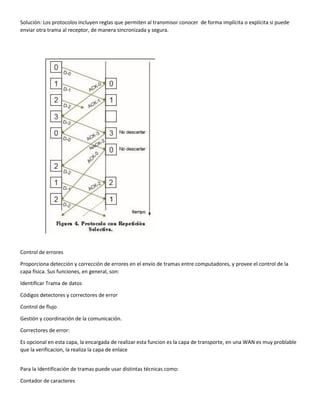Solución: Los protocolos incluyen reglas que permiten al transmisor conocer de forma implícita o explícita si puede
enviar otra trama al receptor, de manera sincronizada y segura.
Control de errores
Proporciona detección y corrección de errores en el envío de tramas entre computadores, y provee el control de la
capa física. Sus funciones, en general, son:
Identificar Trama de datos
Códigos detectores y correctores de error
Control de flujo
Gestión y coordinación de la comunicación.
Correctores de error:
Es opcional en esta capa, la encargada de realizar esta funcion es la capa de transporte, en una WAN es muy problable
que la verificacion, la realiza la capa de enlace
Para la Identificación de tramas puede usar distintas técnicas como:
Contador de caracteres
 
