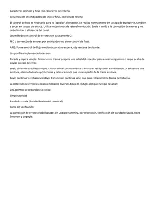 Caracteres de inicio y final con caracteres de relleno
Secuencia de bits indicadora de inicio y final, con bits de relleno
El control de flujo es necesario para no 'agobiar' al receptor. Se realiza normalmente en la capa de transporte, también
a veces en la capa de enlace. Utiliza mecanismos de retroalimentación. Suele ir unido a la corrección de errores y no
debe limitar la eficiencia del canal.
Los métodos de control de errores son básicamente 2:
FEC o corrección de errores por anticipado y no tiene control de flujo.
ARQ: Posee control de flujo mediante parada y espera, o/y ventana deslizante.
Las posibles implementaciones son:
Parada y espera simple: Emisor envía trama y espera una señal del receptor para enviar la siguiente o la que acaba de
enviar en caso de error.
Envío continuo y rechazo simple: Emisor envía continuamente tramas y el receptor las va validando. Si encuentra una
errónea, elimina todas las posteriores y pide al emisor que envíe a partir de la trama errónea.
Envío continuo y rechazo selectivo: transmisión continúa salvo que sólo retransmite la trama defectuosa.
La detección de errores la realiza mediante diversos tipos de códigos del que hay que resaltar:
CRC (control de redundancia cíclica)
Simple paridad
Paridad cruzada (Paridad horizontal y vertical)
Suma de verificación
La corrección de errores están basados en Código Hamming, por repetición, verificación de paridad cruzada, Reed-
Solomon y de goyle.
 