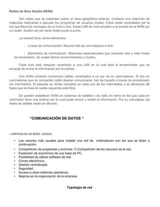 Redes de Área Amplia (WAN)
Son redes que se extienden sobre un área geográfica extensa. Contiene una colección de
máquinas dedicadas a ejecutar los programas de usuarios (hosts). Estos están conectados por la
red que lleva los mensajes de un host a otro. Estas LAN de host acceden a la subred de la WAN por
un router. Suelen ser por tanto redes punto a punto.
La subred tiene varios elementos:
- Líneas de comunicación: Mueven bits de una máquina a otra.
- Elementos de conmutación: Máquinas especializadas que conectan dos o más líneas
de transmisión. Se suelen llamar encaminadores o routers.
Cada host está después conectado a una LAN en la cual está el encaminador que se
encarga de enviar la información por la subred.
Una WAN contiene numerosos cables conectados a un par de en caminadores. Si dos en
caminadores que no comparten cable desean comunicarse, han de hacerlo a través de encaminado
res intermedios. El paquete se recibe completo en cada uno de los intermedios y se almacena allí
hasta que la línea de salida requerida esté libre.
Se pueden establecer WAN en sistemas de satélite o de radio en tierra en los que cada en
caminador tiene una antena con la cual poder enviar y recibir la información. Por su naturaleza, las
redes de satélite serán de difusión.
“COMUNICACIÓN DE DATOS “
» VENTAJAS DE LAS REDES LOCALES
• Las razones más usuales para instalar una red de ordenadores son las que se listan a
continuación.
• Compartición de programas y archivos. Compartición de los recursos de la red.
• Expansión de económica de una base de PC.
• Posibilidad de utilizar software de red.
• Correo electrónico.
• Gestión centralizada.
• Seguridad.
• Acceso a otros sistemas operativos.
• Mejoras en la organización de la empresa.
Topología de red
 