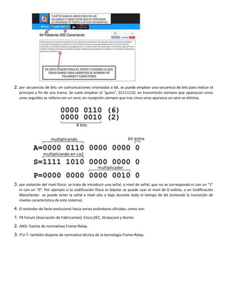 2. por secuencias de bits: en comunicaciones orientadas a bit, se puede emplear una secuencia de bits para indicar el
principio y fin de una trama. Se suele emplear el "guion", 01111110, en transmisión siempre que aparezcan cinco
unos seguidos se rellena con un cero; en recepción siempre que tras cinco unos aparezca un cero se elimina.
3. por violación del nivel físico: se trata de introducir una señal, o nivel de señal, que no se corresponda ni con un "1"
ni con un "0". Por ejemplo si la codificación física es bipolar se puede usar el nivel de 0 voltios, o en Codificación
Manchester se puede tener la señal a nivel alto o bajo durante todo el tiempo de bit (evitando la transición de
niveles característica de este sistema).
4. El estándar de facto evolucionó hacia varios estándares oficiales, como son:
1. FR Forum (Asociación de Fabricantes): Cisco,DEC, Stratacom y Nortel.
2. ANSI: fuente de normativas Frame-Relay.
3. ITU-T: también dispone de normativa técnica de la tecnología Frame-Relay.
 