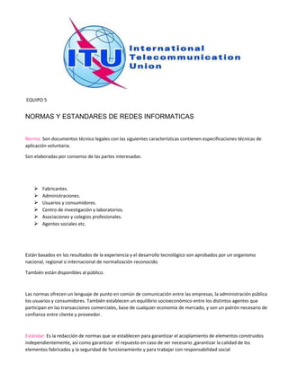 EQUIPO 5
NORMAS Y ESTANDARES DE REDES INFORMATICAS
Norma: Son documentos técnico legales con las siguientes características contienen especificaciones técnicas de
aplicación voluntaria.
Son elaboradas por consenso de las partes interesadas:
 Fabricantes.
 Administraciones.
 Usuarios y consumidores.
 Centro de investigación y laboratorios.
 Asociaciones y colegios profesionales.
 Agentes sociales etc.
Están basados en los resultados de la experiencia y el desarrollo tecnológico son aprobados por un organismo
nacional, regional o internacional de normalización reconocido.
También están disponibles al público.
Las normas ofrecen un lenguaje de punto en común de comunicación entre las empresas, la administración pública
los usuarios y consumidores. También establecen un equilibrio socioeconómico entre los distintos agentes que
participan en las transacciones comerciales, base de cualquier economía de mercado, y son un patrón necesario de
confianza entre cliente y proveedor.
Estándar: Es la redacción de normas que se establecen para garantizar el acoplamiento de elementos construidos
independientemente, así como garantizar el repuesto en caso de ser necesario ,garantizar la calidad de los
elementos fabricados y la seguridad de funcionamiento y para trabajar con responsabilidad social
 
