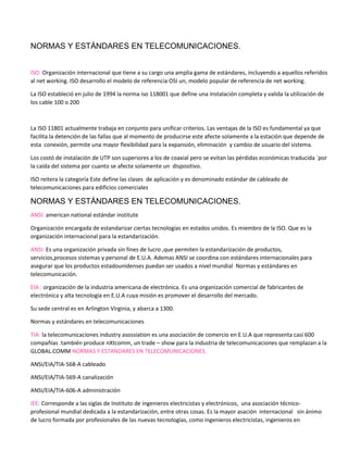 NORMAS Y ESTÁNDARES EN TELECOMUNICACIONES.
ISO: Organización internacional que tiene a su cargo una amplia gama de estándares, incluyendo a aquellos referidos
al net working. ISO desarrollo el modelo de referencia OSI un, modelo popular de referencia de net working.
La ISO estableció en julio de 1994 la norma iso 118001 que define una instalación completa y valida la utilización de
los cable 100 o 200
La ISO 11801 actualmente trabaja en conjunto para unificar criterios. Las ventajas de la ISO es fundamental ya que
facilita la detención de las fallas que al momento de producirse este afecte solamente a la estación que depende de
esta conexión, permite una mayor flexibilidad para la expansión, eliminación y cambio de usuario del sistema.
Los costó de instalación de UTP son superiores a los de coaxial pero se evitan las pérdidas económicas traducida ´por
la caída del sistema por cuanto se afecte solamente un dispositivo.
ISO reitera la categoría Este define las clases de aplicación y es denominado estándar de cableado de
telecomunicaciones para edificios comerciales
NORMAS Y ESTÁNDARES EN TELECOMUNICACIONES.
ANSI: american national estándar institute
Organización encargada de estandarizar ciertas tecnologías en estados unidos. Es miembro de la ISO. Que es la
organización internacional para la estandarización.
ANSI: Es una organización privada sin fines de lucro ,que permiten la estandarización de productos,
servicios,procesos sistemas y personal de E.U.A. Ademas ANSI se coordina con estándares internacionales para
asegurar que los productos estadounidenses puedan ser usados a nivel mundial Normas y estándares en
telecomunicación.
EIA : organización de la industria americana de electrónica. Es una organización comercial de fabricantes de
electrónica y alta tecnología en E.U.A cuya misión es promover el desarrollo del mercado.
Su sede central es en Arlington Virginia, y abarca a 1300.
Normas y estándares en telecomunicaciones
TIA: la telecomunicaciones industry asossiation es una asociación de comercio en E.U.A que representa casi 600
compañías .también produce nXtcomm, un trade – show para la industria de telecomunicaciones que remplazan a la
GLOBAL.COMM NORMAS Y ESTANDARES EN TELECOMUNICACIONES.
ANSI/EIA/TIA-568-A cableado
ANSI/EIA/TIA-569-A canalización
ANSI/EIA/TIA-606-A administración
IEE: Corresponde a las siglas de Instituto de ingenieros electricistas y electrónicos, una asociación técnico-
profesional mundial dedicada a la estandarización, entre otras cosas. Es la mayor asación internacional sin ánimo
de lucro formada por profesionales de las nuevas tecnologías, como ingenieros electricistas, ingenieros en
 
