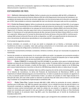 electrónica, científicos de la computación, ingenieros en informática, ingenieros en biomédica, ingenieros en
telecomunicación e ingenieros en macarrónica.
ESTANDARES DE RED.
802.1 Definición Internacional de Redes. Define la relación entre los estándares 802 del IEEE y el Modelo de
Referencia para Interconexión de Sistemas Abiertos (OSI) de la ISO (Organización Internacional de Estándares). Los
vendedores de tarjetas de interface de red están registrados y los tres primeros bytes de la dirección son asignados
por el IEEE. Cada vendedor es entonces responsable de crear una dirección única para cada uno de sus productos.
802.2 Control de Enlaces Lógicos. Define el protocolo de control de enlaces lógicos (LLC) del IEEE, el cual asegura
que los datos sean transmitidos de forma confiable por medio del enlace de comunicación. La capa de Datos-Enlace
en el protocolo OSI esta subdividida en las subcapas de Control de Acceso a Medios (MAC) y de Control de Enlaces
Lógicos (LLC). En Puentes, estas dos capas sirven como un mecanismo de switcheo modular, como se muestra en la
figura I-5. El protocolo LLC es derivado del protocolo de Alto nivel para Control de Datos-Enlaces (HDLC) y es similar
en su operación. Nótese que el LLC provee las direcciones de Puntos de Acceso a Servicios (SAP's), mientras que la
subcapa MAC provee la dirección física de red de un dispositivo. Las SAP's son específicamente las direcciones de
una o más procesos de aplicaciones ejecutándose en una computadora o dispositivo de red.
El LLC provee los siguientes servicios:
• Servicio orientado a la conexión, en el que una sesión es empezada con un Destino, y terminada cuando la
transferencia de datos se completa. Cada nodo participa activamente en la transmisión, pero sesiones similares
requieren un tiempo de configuración y monitoreo en ambas estaciones.
• Servicios de reconocimiento orientado a conexiones. Similares al anterior, del que son reconocidos los paquetes de
transmisión.
• Servicio de conexión sin reconocimiento. En el cual no se define una sesión. Los paquetes son puramente enviados a
su destino. Los protocolos de alto nivel son responsables de solicitar el reenvío de paquetes que se hayan perdido.
Este es el servicio normal en redes de área local (LAN's), por su alta confiabilidad.
802.3 Redes CSMA/CD. El estándar 802.3 del IEEE (ISO 8802-3), que define cómo opera el método de Acceso
Múltiple con Detección de Colisiones (CSMA/CD) sobre varios medios. El estándar define la conexión de redes sobre
cable coaxial, cable de par trenzado, y medios de fibra óptica. La tasa de transmisión original es de 10 Mbits/seg,
pero nuevas implementaciones transmiten arriba de los 100 Mbits/seg calidad de datos en cables de par trenzado.
802.4 Redes Token Bus. El estándar token bus define esquemas de red de anchos de banda grandes, usados
en la industria de manufactura. Se deriva del Protocolo de Automatización de Manufactura (MAP). La red
implementa el método tokenpassing para una transmisión bus. Un token es pasado de una estación a la siguiente en
la red y la estación puede transmitir manteniendo el token. Los tokens son pasados en orden lógico basado en la
dirección del nodo, pero este orden puede no relacionar la posición física del nodo como se hace en una red token
ring. El estándar no es ampliamente implementado en ambientes LAN.
802.5 Redes Token Ring. También llamado ANSI 802.1-1985, define los protocolos de acceso, cableado e
interface para la LAN token ring. IBM hizo popular este estándar. Usa un método de acceso de paso de tokens y es
físicamente conectada en topología estrella, pero lógicamente forma un anillo. Los nodos son conectados a una
unidad de acceso central (concentrador) que repite las señales de una estación a la siguiente. Las unidades de
acceso son conectadas para expandir la red, que amplía el anillo lógico. La Interface de Datos en Fibra Distribuida
(FDDI) fue basada en el protocolo token ring 802.5, pero fue desarrollado por el Comité de Acreditación de
Estándares (ASC) X3T9.
Es compatible con la capa 802.2 de Control de Enlaces Lógicos y por consiguiente otros estándares de red 802.
 
