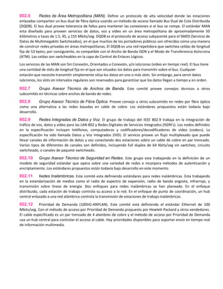 802.6 Redes de Área Metropolitana (MAN). Define un protocolo de alta velocidad donde las estaciones
enlazadas comparten un bus dual de fibra óptica usando un método de acceso llamado Bus Dual de Cola Distribuida
(DQDB). El bus dual provee tolerancia de fallos para mantener las conexiones si el bus se rompe. El estándar MAN
esta diseñado para proveer servicios de datos, voz y vídeo en un área metropolitana de aproximadamente 50
kilómetros a tasas de 1.5, 45, y 155 Mbits/seg. DQDB es el protocolo de acceso subyacente para el SMDS (Servicio de
Datos de Multimegabits Switcheados), en el que muchos de los portadores públicos son ofrecidos como una manera
de construir redes privadas en áreas metropolitanas. El DQDB es una red repetidora que switchea celdas de longitud
fija de 53 bytes; por consiguiente, es compatible con el Ancho de Banda ISDN y el Modo de Transferencia Asíncrona
(ATM). Las celdas son switcheables en la capa de Control de Enlaces Lógicos.
Los servicios de las MAN son Sin Conexión, Orientados a Conexión, y/o isócronas (vídeo en tiempo real). El bus tiene
una cantidad de slots de longitud fija en el que son situados los datos para transmitir sobre el bus. Cualquier
estación que necesite transmitir simplemente sitúa los datos en uno o más slots. Sin embargo, para servir datos
isócronos, los slots en intervalos regulares son reservados para garantizar que los datos llegan a tiempo y en orden.
802.7 Grupo Asesor Técnico de Anchos de Banda. Este comité provee consejos técnicos a otros
subcomités en técnicas sobre anchos de banda de redes.
802.8 Grupo Asesor Técnico de Fibra Óptica. Provee consejo a otros subcomités en redes por fibra óptica
como una alternativa a las redes basadas en cable de cobre. Los estándares propuestos están todavía bajo
desarrollo.
802.9 Redes Integradas de Datos y Voz. El grupo de trabajo del IEEE 802.9 trabaja en la integración de
tráfico de voz, datos y vídeo para las LAN 802 y Redes Digitales de Servicios Integrados (ISDN's). Los nodos definidos
en la especificación incluyen teléfonos, computadoras y codificadores/decodificadores de vídeo (codecs). La
especificación ha sido llamada Datos y Voz Integrados (IVD). El servicio provee un flujo multiplexado que puede
llevar canales de información de datos y voz conectando dos estaciones sobre un cable de cobre en par trenzado.
Varios tipos de diferentes de canales son definidos, incluyendo full duplex de 64 Kbits/seg sin switcheo, circuito
switcheado, o canales de paquete switcheado.
802.10 Grupo Asesor Técnico de Seguridad en Redes. Este grupo esta trabajando en la definición de un
modelo de seguridad estándar que opera sobre una variedad de redes e incorpora métodos de autenticación y
encriptamiento. Los estándares propuestos están todavía bajo desarrollo en este momento.
802.11 Redes Inalámbricas. Este comité esta definiendo estándares para redes inalámbricas. Esta trabajando
en la estandarización de medios como el radio de espectro de expansión, radio de banda angosta, infrarrojo, y
transmisión sobre líneas de energía. Dos enfoques para redes inalámbricas se han planeado. En el enfoque
distribuido, cada estación de trabajo controla su acceso a la red. En el enfoque de punto de coordinación, un hub
central enlazado a una red alámbrica controla la transmisión de estaciones de trabajo inalámbricas.
802.12 Prioridad de Demanda (100VG-ANYLAN). Este comité está definiendo el estándar Ethernet de 100
Mbits/seg. Con el método de acceso por Prioridad de Demanda propuesto por Hewlett Packard y otros vendedores.
El cable especificado es un par trenzado de 4 alambres de cobre y el método de acceso por Prioridad de Demanda
usa un hub central para controlar el acceso al cable. Hay prioridades disponibles para soportar envío en tiempo real
de información multimedia.
 