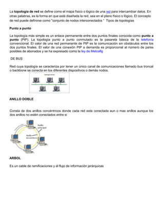 La topología de red se define como el mapa físico o lógico de una red para intercambiar datos. En
otras palabras, es la forma en que está diseñada la red, sea en el plano físico o lógico. El concepto
de red puede definirse como "conjunto de nodos interconectados “ Tipos de topologías
Punto a punto
La topología más simple es un enlace permanente entre dos puntos finales conocida como punto a
punto (PtP). La topología punto a punto conmutado es la pasarela básica de la telefonía
convencional. El valor de una red permanente de PtP es la comunicación sin obstáculos entre los
dos puntos finales. El valor de una conexión PtP a demanda es proporcional al número de pares
posibles de abonados y se ha expresado como la ley de Metcalfe
DE BUS
Red cuya topología se caracteriza por tener un único canal de comunicaciones llamado bus troncal
o backbone se conecta en los diferentes dispositivos o demás nodos.
ANILLO DOBLE
Consta de dos anillos concéntricos donde cada red esta conectada aun o mas anillos aunque los
dos anillos no estén conectados entre si
ARBOL
Es un cable de ramificaciones y el flujo de información jerárquicas
 