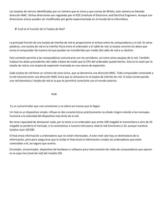 Las tarjetas de red son identificadas por un número que es único y que consta de 48 bits, este número es llamado
dirección MAC. Dichas direcciones son reguladas por el IEEE (Institute of Electronic and Electrical Engineers. Aunque son
direcciones únicas pueden ser modificadas por gente experimentada en el mundo de la informática.
 Cuál es la Función de la Tarjeta de Red?
La principal función de una tarjeta de interfaz de red es proporcionar el enlace entre las computadoras y la red. En otras
palabras, una tarjeta de red es la interfaz física entre el ordenador y el cable de red, la tarjeta convirte los datos que
envia el computador de manera tal que puedan ser transferidos por medio del cable de red a su destino.
Esta conexión permite a las computadoras comunicarse con los servidores, así como otros equipos de la red. También
traduce los datos procedentes del cable a bytes de modo que la CPU del ordenador pueda leerlos. Esta es la razón por la
tarjeta de red es una tarjeta de expansión insertada en una ranura de expansión.
Cada tarjeta de red tiene un número de serie único, que se denomina una dirección MAC. Todo computador conectado a
la red necesita tener una dirección MAC única que se almacena en la tarjeta de interfaz de red. Si estas construyendo
una red doméstica l tarjeta de red es la que te permitirá conectarte con el mundo exterior.
HUB
Es un concentrador que une conexiones y no altera las tramas que le llegan.
Un Hub es un dispositivo simple, influye en dos características prácticamente no añade ningún retardo a los mensajes.
Funciona a la velocidad del dispositivo más lento de la red.
No tiene capacidad de almacenar nada, por lo tanto si un ordenador que emite 100 megabit le transmitiera a otro de 10
megabit se perdería el mensaje, si lo conectamos a nuestra red casera, toda la red funcionara a 10, aunque nuestras
tarjetas sean 10/100.
El Hub envía información a ordenadores que no están interesados. A este nivel solo hay un destinatario de la
información, pero para asegurarse que la recibe el Hub envía la información a todos los ordenadores que están
conectados a él, así seguro que acierta.
Enrutador, encaminador, dispositivo de hardware o software para interconexión de redes de computadoras que operan
en la capa tres (nivel de red) del modelo OSI.
 