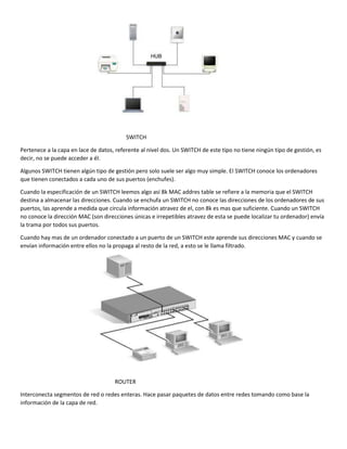 SWITCH
Pertenece a la capa en lace de datos, referente al nivel dos. Un SWITCH de este tipo no tiene ningún tipo de gestión, es
decir, no se puede acceder a él.
Algunos SWITCH tienen algún tipo de gestión pero solo suele ser algo muy simple. El SWITCH conoce los ordenadores
que tienen conectados a cada uno de sus puertos (enchufes).
Cuando la especificación de un SWITCH leemos algo así 8k MAC addres table se refiere a la memoria que el SWITCH
destina a almacenar las direcciones. Cuando se enchufa un SWITCH no conoce las direcciones de los ordenadores de sus
puertos, las aprende a medida que circula información atravez de el, con 8k es mas que suficiente. Cuando un SWITCH
no conoce la dirección MAC (son direcciones únicas e irrepetibles atravez de esta se puede localizar tu ordenador) envía
la trama por todos sus puertos.
Cuando hay mas de un ordenador conectado a un puerto de un SWITCH este aprende sus direcciones MAC y cuando se
envían información entre ellos no la propaga al resto de la red, a esto se le llama filtrado.
ROUTER
Interconecta segmentos de red o redes enteras. Hace pasar paquetes de datos entre redes tomando como base la
información de la capa de red.
 