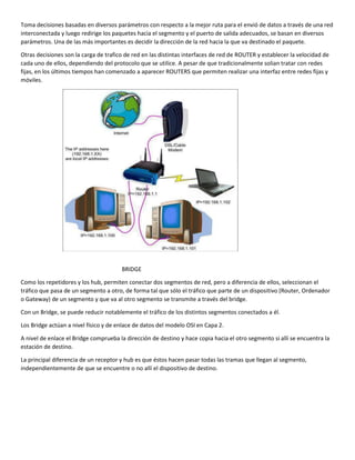 Toma decisiones basadas en diversos parámetros con respecto a la mejor ruta para el envió de datos a través de una red
interconectada y luego redirige los paquetes hacia el segmento y el puerto de salida adecuados, se basan en diversos
parámetros. Una de las más importantes es decidir la dirección de la red hacia la que va destinado el paquete.
Otras decisiones son la carga de trafico de red en las distintas interfaces de red de ROUTER y establecer la velocidad de
cada uno de ellos, dependiendo del protocolo que se utilice. A pesar de que tradicionalmente solian tratar con redes
fijas, en los últimos tiempos han comenzado a aparecer ROUTERS que permiten realizar una interfaz entre redes fijas y
móviles.
BRIDGE
Como los repetidores y los hub, permiten conectar dos segmentos de red, pero a diferencia de ellos, seleccionan el
tráfico que pasa de un segmento a otro, de forma tal que sólo el tráfico que parte de un dispositivo (Router, Ordenador
o Gateway) de un segmento y que va al otro segmento se transmite a través del bridge.
Con un Bridge, se puede reducir notablemente el tráfico de los distintos segmentos conectados a él.
Los Bridge actúan a nivel físico y de enlace de datos del modelo OSI en Capa 2.
A nivel de enlace el Bridge comprueba la dirección de destino y hace copia hacia el otro segmento si allí se encuentra la
estación de destino.
La principal diferencia de un receptor y hub es que éstos hacen pasar todas las tramas que llegan al segmento,
independientemente de que se encuentre o no allí el dispositivo de destino.
 