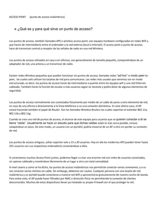ACCESS POINT (punto de acceso inalámbrico).
 ¿Qué es y para qué sirve un punto de acceso?
Los puntos de acceso, también llamados APS o wireless access point, son equipos hardware configurados en redes Wifi y
que hacen de intermediario entre el ordenador y la red externa (local o Internet). El access point o punto de acceso,
hace de transmisor central y receptor de las señales de radio en una red Wireless.
Los puntos de acceso utilizados en casa o en oficinas, son generalmente de tamaño pequeño, componiéndose de un
adaptador de red, una antena y un transmisor de radio.
Existen redes Wireless pequeñas que pueden funcionar sin puntos de acceso, llamadas redes “ad-hoc” o modo peer-to-
peer, las cuales solo utilizan las tarjetas de red para comunicarse. Las redes más usuales que veremos son en modo
estructurado, es decir, los puntos de acceso harán de intermediario o puente entre los equipos wifi y una red Ethernet
cableada. También harán la función de escalar a más usuarios según se necesite y podrá dotar de algunos elementos de
seguridad.
Los puntos de acceso normalmente van conectados físicamente por medio de un cable de pares a otro elemento de red,
en caso de una oficina o directamente a la línea telefónica si es una conexión doméstica. En este último caso, el AP
estará haciendo también el papel de Router. Son los llamados Wireless Routers los cuales soportan el estándar 802.11a,
802.11b y 802.11g.
Cuando se crea una red de puntos de acceso, el alcance de este equipo para usuarios que se quieren conectar a él se
llama “celda”. Usualmente se hace un estudio para que dichas celdas estén lo más cerca posible, incluso
solapándose un poco. De este modo, un usuario con un portátil, podría moverse de un AP a otro sin perder su conexión
de red.
Los puntos de acceso antiguos, solían soportar solo a 15 a 20 usuarios. Hoy en día los modernos APS pueden tener hasta
255 usuarios con sus respectivos ordenadores conectándose a ellos.
Si conectamos muchos Access Point juntos, podemos llegar a crear una enorme red con miles de usuarios conectados,
sin apenas cableado y moviéndose libremente de un lugar a otro con total comodidad.
A nivel casero y como se ha dicho, los puntos de acceso inalámbricos nos permitirán conectar varias conexiones, y a su
vez conectar varios clientes sin cable. Sin embargo, debemos ser cautos. Cualquier persona con una tarjeta de red
inalámbrica y un portátil puede conectarse a nuestra red Wifi y aprovecharse gratuitamente de nuestro ancho de banda.
Para evitar esto, el AP puede hacer filtrados por MAC o dirección física no permitiendo la conexión de clientes
desconocidos. Muchos de estos dispositivos llevan ya instalado su propio Firewall con el que proteger la red.
 