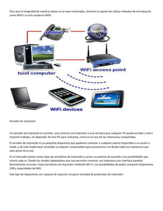 Para que la integridad de nuestros datos no se vean vulnerados, tenemos la opción de utilizar métodos de encriptación
como WEP o la más moderna WPA.
Servidor de impresión
Un servidor de impresión es servidor, que conecta una impresión a una red para que cualquier PC pueda acceder a ella e
imprimir trabajos, sin depender de otro PC para utilizarlas, como es el caso de las impresoras compartidas.
El servidor de impresión es un pequeño dispositivo que podemos conectar a cualquier puerto disponible a un router o
mode, y de este modo hacer accesible a cualquier computadora que conectemos a él desde todas las impresoras que
sean parte de la red.
En el mercado existen varios tipos de servidores de impresión y varían sus precios de acuerdo a las posibilidades que
ofrece cada un. Desde los simples adaptadores que nos permiten conectar una impresora con interface paralela
directamente al router, hasta servidores de impresión mediante WI-FI, con posibilidades de poder compartir dispositivos
USB y capacidades de NAS.
Este tipo de dispositivos son capaces de soportar una gran variedad de protocolos de impresión
 
