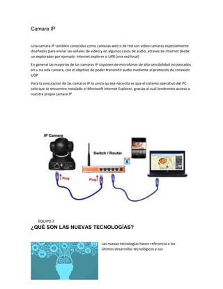 Camara IP
Una camara IP tambien conocidas como camaras wed o de red son video camaras especialmente
diseñadas para enviar las señales de video,y en algunos casos de audio, atraves de internet desde
un explorador por ejemplo: internet explorer o LAN (una red local)
En general las mayorias de las camaras IP sisponen de microfonos de alta sencibilidad incoporados
en u na sola camara, con el objetivo de poder transmitir audio mediente el protocolo de conexión
UDP
Para la vinculacion de las camaras IP lo unico qu ese necesita es que el sistema operativo del PC
solo que se encuentre instalado el Microsoft Internet Explorer, gracias al cual tendremos acceso a
nuestra propia camara IP
EQUIPO 7
¿QUÉ SON LAS NUEVAS TECNOLOGÍAS?
Las nuevas tecnologías hacen referencia a los
últimos desarrollos tecnológicos y sus
 
