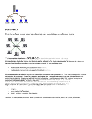 DE ESTRELLA
Es la forma física en que todas las estaciones eran conectadas a un solo nodo central
Transmisión de datos EQUIPO 2
Los medios de transmisión son las vías por las cuales se comunican los datos. Dependiendo de la forma de conducir la
señal a través del medio o soporte físico, se pueden clasificar en dos grandes grupos:
• medios de transmisión guiados o alámbricos.
• medios de transmisión no guiados o inalámbricos.
En ambos casos las tecnologías actuales de transmisión usan ondas electromagnéticas. En el caso de los medios guiados
estas ondas se conducen a través de cables o “alambres”. En los medios inalámbricos, se utiliza el aire como
medio de transmisión, a través de radiofrecuencias, microondas y luz (infrarrojos, láser); por ejemplo: puerto IrDA
(Infrared Data Association), Bluetooth o Wi-Fi.)
Según el sentido de la transmisión, existen tres tipos diferentes de medios de transmisión:
• símplex.
• semi-dúplex (half-duplex).
• dúplex o dúplex completo (full-duplex).
También los medios de transmisión se caracterizan por utilizarse en rangos de frecuencia de trabajo diferentes.
 