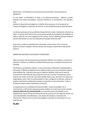 aplicaciones, centrándose en los procesos de comunicación. Estos procesos los
agrupamos
en tres áreas: la informática, el video y las telecomunicaciones. Además, cuando
hablamos de nuevas tecnologías hacemos referencia, no únicamente a los aparatos
sino
también al desarrollo tecnológico en el diseño de los procesos. En el campo de las
nuevas tecnologías y la aparición de Internet se han producido avances espectaculares.
Las telecomunicaciones han permitido el desarrollo de la radio, la televisión, Internet, las
redes… E po os años he os isto, o o he os pasado de la gra a ió de i áge es e
video a través de una cinta magnética al CD y ahora, incluso, podemos guardar cualquier
tipo de información en unos mini dispositivos llamados memorias USB.
Hoy en día, a nadie le sorprende estar informado a cada minuto. Con un solo clic
podemos conocer cualquier noticia a tiempo real, da igual la parte del mundo donde
estemos.
MARKETING APLICADO A LAS NUEVAS TECNOLOGÍAS
Cada vez existen más herramientas que pretenden fidelizar a los clientes; el servicio, la
atención al cliente y la calidad son fundamentales para que un producto funcione en el
mercado.
Actualmente, los teléfonos móviles se han convertido en dispositivos indispensables y
personales. El 88% de la población tiene teléfono móvil y ya su uso es bastante superior
al del teléfono fijo. Todo esto hace que en España el teléfono móvil sea el canal de
comunicación interactivo de mayor potencial para dar a conocer las empresas y para
mejorar sus ventas. Es por ello, que ahora puedes hacer cosas, que hace unos años eran
impensables, como: hacer la compra desde tu móvil, configurar tu vehículo, comprar tu
paquete vacacional o simplemente comprar la ropa de tus marcas favoritas. ¡Todo un
mundo de compra online instantáneo y universal!
La implantación en la sociedad de las denominadas "nuevas tecnologías" de la
comunicación e información está provocando cambios en la estructura social, creando
nuevos entornos de comunicación no conocidos hasta la actualidad, y está
estableciendo nuevas formas de interacción de los usuarios con las máquinas donde uno
y otra desempeñan roles diferentes, a los clásicos de receptor y transmisor de
información. Estamos en la era de las tecnologías y cada día nos levantamos con una
sorpresa más.
VLAN
 