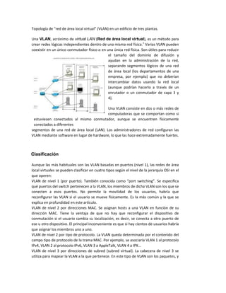 Topología de red de área lo al irtual VLAN e u edifi io de tres pla tas.
Una VLAN, acrónimo de virtual LAN (Red de área local virtual), es un método para
crear redes lógicas independientes dentro de una misma red física.1
Varias VLAN pueden
coexistir en un único conmutador físico o en una única red física. Son útiles para reducir
el tamaño del dominio de difusión y
ayudan en la administración de la red,
separando segmentos lógicos de una red
de área local (los departamentos de una
empresa, por ejemplo) que no deberían
intercambiar datos usando la red local
(aunque podrían hacerlo a través de un
enrutador o un conmutador de capa 3 y
4).
Una VLAN consiste en dos o más redes de
computadoras que se comportan como si
estuviesen conectados al mismo conmutador, aunque se encuentren físicamente
conectados a diferentes
segmentos de una red de área local (LAN). Los administradores de red configuran las
VLAN mediante software en lugar de hardware, lo que las hace extremadamente fuertes.
Clasificación
Aunque las más habituales son las VLAN basadas en puertos (nivel 1), las redes de área
local virtuales se pueden clasificar en cuatro tipos según el nivel de la jerarquía OSI en el
que operen:
VLAN de i el 1 por puerto . Ta ié o o ida o o port s it hi g . Se espe ifi a
qué puertos del switch pertenecen a la VLAN, los miembros de dicha VLAN son los que se
conecten a esos puertos. No permite la movilidad de los usuarios, habría que
reconfigurar las VLAN si el usuario se mueve físicamente. Es la más común y la que se
explica en profundidad en este artículo.
VLAN de nivel 2 por direcciones MAC. Se asignan hosts a una VLAN en función de su
dirección MAC. Tiene la ventaja de que no hay que reconfigurar el dispositivo de
conmutación si el usuario cambia su localización, es decir, se conecta a otro puerto de
ese u otro dispositivo. El principal inconveniente es que si hay cientos de usuarios habría
que asignar los miembros uno a uno.
VLAN de nivel 2 por tipo de protocolo. La VLAN queda determinada por el contenido del
campo tipo de protocolo de la trama MAC. Por ejemplo, se asociaría VLAN 1 al protocolo
IPv4, VLAN 2 al protocolo IPv6, VLAN 3 a AppleTalk, VLAN 4 a IPX...
VLAN de nivel 3 por direcciones de subred (subred virtual). La cabecera de nivel 3 se
utiliza para mapear la VLAN a la que pertenece. En este tipo de VLAN son los paquetes, y
 