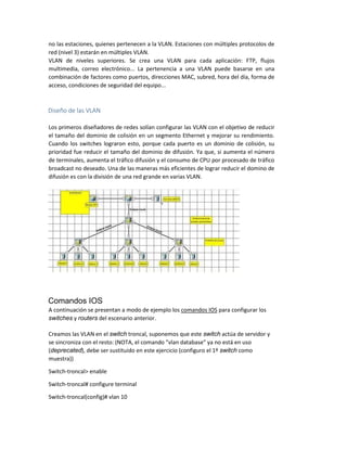 no las estaciones, quienes pertenecen a la VLAN. Estaciones con múltiples protocolos de
red (nivel 3) estarán en múltiples VLAN.
VLAN de niveles superiores. Se crea una VLAN para cada aplicación: FTP, flujos
multimedia, correo electrónico... La pertenencia a una VLAN puede basarse en una
combinación de factores como puertos, direcciones MAC, subred, hora del día, forma de
acceso, condiciones de seguridad del equipo...
Diseño de las VLAN
Los primeros diseñadores de redes solían configurar las VLAN con el objetivo de reducir
el tamaño del dominio de colisión en un segmento Ethernet y mejorar su rendimiento.
Cuando los switches lograron esto, porque cada puerto es un dominio de colisión, su
prioridad fue reducir el tamaño del dominio de difusión. Ya que, si aumenta el número
de terminales, aumenta el tráfico difusión y el consumo de CPU por procesado de tráfico
broadcast no deseado. Una de las maneras más eficientes de lograr reducir el domino de
difusión es con la división de una red grande en varias VLAN.
Comandos IOS
A continuación se presentan a modo de ejemplo los comandos IOS para configurar los
switches y routers del escenario anterior.
Creamos las VLAN en el switch troncal, suponemos que este switch actúa de servidor y
se sincroniza con el resto: (NOTA, el comando "vlan database" ya no está en uso
(deprecated), debe ser sustituido en este ejercicio (configuro el 1º switch como
muestra))
Switch-troncal> enable
Switch-troncal# configure terminal
Switch-troncal(config)# vlan 10
 