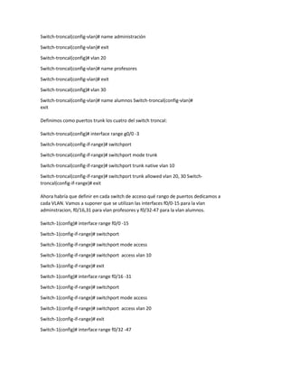 Switch-troncal(config-vlan)# name administración
Switch-troncal(config-vlan)# exit
Switch-troncal(config)# vlan 20
Switch-troncal(config-vlan)# name profesores
Switch-troncal(config-vlan)# exit
Switch-troncal(config)# vlan 30
Switch-troncal(config-vlan)# name alumnos Switch-troncal(config-vlan)#
exit
Definimos como puertos trunk los cuatro del switch troncal:
Switch-troncal(config)# interface range g0/0 -3
Switch-troncal(config-if-range)# switchport
Switch-troncal(config-if-range)# switchport mode trunk
Switch-troncal(config-if-range)# switchport trunk native vlan 10
Switch-troncal(config-if-range)# switchport trunk allowed vlan 20, 30 Switch-
troncal(config-if-range)# exit
Ahora habría que definir en cada switch de acceso qué rango de puertos dedicamos a
cada VLAN. Vamos a suponer que se utilizan las interfaces f0/0-15 para la vlan
adminstracion, f0/16,31 para vlan profesores y f0/32-47 para la vlan alumnos.
Switch-1(config)# interface range f0/0 -15
Switch-1(config-if-range)# switchport
Switch-1(config-if-range)# switchport mode access
Switch-1(config-if-range)# switchport access vlan 10
Switch-1(config-if-range)# exit
Switch-1(config)# interface range f0/16 -31
Switch-1(config-if-range)# switchport
Switch-1(config-if-range)# switchport mode access
Switch-1(config-if-range)# switchport access vlan 20
Switch-1(config-if-range)# exit
Switch-1(config)# interface range f0/32 -47
 