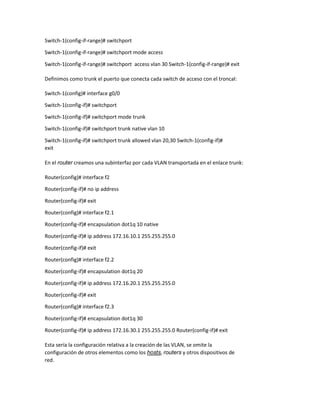 Switch-1(config-if-range)# switchport
Switch-1(config-if-range)# switchport mode access
Switch-1(config-if-range)# switchport access vlan 30 Switch-1(config-if-range)# exit
Definimos como trunk el puerto que conecta cada switch de acceso con el troncal:
Switch-1(config)# interface g0/0
Switch-1(config-if)# switchport
Switch-1(config-if)# switchport mode trunk
Switch-1(config-if)# switchport trunk native vlan 10
Switch-1(config-if)# switchport trunk allowed vlan 20,30 Switch-1(config-if)#
exit
En el router creamos una subinterfaz por cada VLAN transportada en el enlace trunk:
Router(config)# interface f2
Router(config-if)# no ip address
Router(config-if)# exit
Router(config)# interface f2.1
Router(config-if)# encapsulation dot1q 10 native
Router(config-if)# ip address 172.16.10.1 255.255.255.0
Router(config-if)# exit
Router(config)# interface f2.2
Router(config-if)# encapsulation dot1q 20
Router(config-if)# ip address 172.16.20.1 255.255.255.0
Router(config-if)# exit
Router(config)# interface f2.3
Router(config-if)# encapsulation dot1q 30
Router(config-if)# ip address 172.16.30.1 255.255.255.0 Router(config-if)# exit
Esta sería la configuración relativa a la creación de las VLAN, se omite la
configuración de otros elementos como los hosts, routers y otros dispositivos de
red.
 
