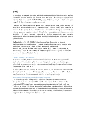 IPv6
El Protocolo de Internet versión 6, en inglés: Internet Protocol version 6 (IPv6), es una
versión del Internet Protocol (IP), definida en el RFC 2460 y diseñada para reemplazar a
Internet Protocol version 4 (IPv4) RFC 791, que a 2016 se está implementado en la gran
mayoría de dispositivos que acceden a Internet.
Diseñado por Steve Deering de Xerox PARC y Craig Mudge, IPv6 sujeto a todas las
normativas que fuera configurado –está destinado a sustituir a IPv4, cuyo límite en el
número de direcciones de red admisibles está empezando a restringir el crecimiento de
Internet y su uso, especialmente en China, India, y otros países asiáticos densamente
poblados–. El nuevo estándar mejorará el servicio globalmente; por ejemplo,
proporcionará a futuras celdas telefónicas y dispositivos móviles sus direcciones propias
y permanentes.
IPv4 posibilita 4 294 967 296 (232) direcciones de host diferentes, un número
inadecuado para dar una dirección a cada persona del planeta, y mucho menos a cada
dispositivo, teléfono, PDA, táblet, etcétera. En cambio, IPv6 admite
340.282.366.920.938.463.463.374.607.431.768.211.456 (2128 o 340 sextillones de
direcciones) —cerca de 6,7 × 1017 (670 mil billones) de direcciones por cada milímetro
cuadrado de la superficie de la Tierra.
Cambios y nuevas características
En muchos aspectos, IPv6 es una extensión conservadora de IPv4. La mayoría de los
protocolos de transporte -y aplicación- necesitan pocos o ningún cambio para operar
sobre IPv6; las excepciones son los protocolos de aplicación que integran direcciones de
capa de red, como FTP o NTP.
IPv6 especifica un nuevo formato de paquete, diseñado para minimizar el procesamiento
del encabezado de paquetes. Debido a que las cabeceras de los paquetes IPv4 e IPv6 son
significativamente distintas, los dos protocolos no son interoperables.
Autoconfiguración de direcciones libres de estado (SLAAC)
Los nodos IPv6 pueden configurarse a sí mismos automáticamente cuando son
conectados a una red ruteada en IPv6 usando los mensajes de descubrimiento de
routers de ICMPv6. La primera vez que son conectados a una red, el nodo envía una
"solicitud de router" (RS: Router Solicitation) de link-local usando multicast pidiendo los
parámetros de configuración; y si los routers están configurados para esto, responderán
este requerimiento con un "anuncio de router" (RA: router advertisement) que contiene
los parámetros de configuración de capa de red.
 