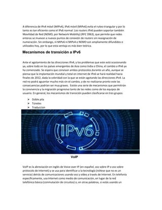 A diferencia de IPv4 móvil (MIPv4), IPv6 móvil (MIPv6) evita el ruteo triangular y por lo
tanto es tan eficiente como el IPv6 normal. Los routers IPv6 pueden soportar también
Movilidad de Red (NEMO, por Network Mobility) (RFC 3963), que permite que redes
enteras se muevan a nuevos puntos de conexión de routers sin reasignación de
numeración. Sin embargo, ni MIPv6 ni MIPv4 o NEMO son ampliamente difundidos o
utilizados hoy, por lo que esta ventaja es más bien teórica.
Mecanismos de transición a IPv6
Ante el agotamiento de las direcciones IPv4, y los problemas que este está ocasionando
ya, sobre todo en los países emergentes de Asia como India o China, el cambio a IPv6 ya
ha comenzado. Se espera que convivan ambos protocolos durante un año, aunque se
piensa que la implantación mundial y total en internet de IPv6 se hará realidad hacia
finales de 2012, dada la celeridad con la que se están agotando las direcciones IPv4. La
red no podrá aguantar mucho más sin el cambio, y de no realizarse pronto este las
consecuencias podrían ser muy graves. Existe una serie de mecanismos que permitirán
la convivencia y la migración progresiva tanto de las redes como de los equipos de
usuario. En general, los mecanismos de transición pueden clasificarse en tres grupos:
 Doble pila
 Túneles
 Traduccion
VoIP
VoIP es la abreviación en inglés de Voice over IP (en español, voz sobre IP o voz sobre
protocolo de Internet) y se usa para identificar a la tecnología (nótese que no es un
servicio) detrás de comunicaciones usando voz y vídeo a través de Internet. En telefonía
específicamente, usa Internet como medio de comunicación, en lugar de la red
telefónica básica (conmutación de circuitos) o, en otras palabras, si estás usando un
 