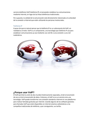 servicio telefónico VoIP (telefonía IP), el proveedor establece tus comunicaciones
mediante Internet, en lugar de las líneas telefónicas tradicionales.
Por supuesto, la calidad de la comunicación está directamente relacionada a la velocidad
de la conexión a Internet que estén utilizando las personas involucradas.
Telefonía IP
A pesar de que es natural pensar que la telefonía IP es un subconjunto de VoIP, en
realidad es al revés: VoIP es un componente, una tecnología que telefonía IP usa para
establecer comunicaciones ya sea mediante una red 3G o una conexión a una red
inalámbrica.
¿Porque usar VoIP?
El VoIP permite la unión de dos mundos históricamente separados, el de la transmisión
de voz y el de la transmisión de datos. Entonces, el VoIP no es un servicio sino una
tecnología. VoIP puede transformar una conexión standard a internet en una plataforma
para realizar llamadas gratuitas por internet. Usando algunos de los software gratuitos
para llamadas VoIP que están disponibles en internet estamos salteándonos a las
compañías tradicionales de telefonía, y por consiguiente, sus tarifas.
 