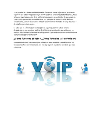 En el pasado, las conversaciones mediante VoIP solían ser de baja calidad, esto se vio
superado por la tecnología actual y la proliferación de conexiones de banda ancha, hasta
tal punto llego la expansión de la telefonía ip que existe la posibilidad de que usted sin
saberlo ya haya utilizado un servicio VoIP, por ejemplo, las operadoras de telefonía
convencional, utilizan los servicios del VoIP para transmitir llamadas de larga distancia y
de esta forma reducir costos.
Se sabe que va a llevar algún tiempo pero es seguro que en un futuro cercano
desaparecerán por completo las linas de teléfono convencionales que utilizamos en
nuestra vida cotidiana, el avance tecnológico indica que estas serán muy probablemente
reemplazadas por la telefonía IP.
¿Cómo funciona el VoIP? ¿Cómo funciona la Telefonía IP?
Para entender cómo funciona el VoIP primero se debe entender cómo funcionan las
líneas de teléfono convencionales, por eso siga leyendo el próximo apartado que trata
este tema.
 