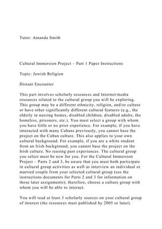 Tutor: Amanda Smith
Cultural Immersion Project – Part 1 Paper Instructions
Topic: Jewish Religion
Distant Encounter
This part involves scholarly resources and Internet/media
resources related to the cultural group you will be exploring.
This group may be a different ethnicity, religion, and/or culture
or have other significantly different cultural features (e.g., the
elderly in nursing homes, disabled children, disabled adults, the
homeless, prisoners, etc.). You must select a group with whom
you have little or no prior experience. For example, if you have
interacted with many Cubans previously, you cannot base the
project on the Cuban culture. This also applies to your own
cultural background. For example, if you are a white student
from an Irish background, you cannot base the project on the
Irish culture. No reusing past experiences. The cultural group
you select must be new for you. For the Cultural Immersion
Project – Parts 2 and 3, be aware that you must both participate
in cultural group activities as well as interview an individual or
married couple from your selected cultural group (see the
instructions documents for Parts 2 and 3 for information on
those later assignments); therefore, choose a culture group with
whom you will be able to interact.
You will read at least 3 scholarly sources on your cultural group
of interest (the resources must published by 2005 or later).
 