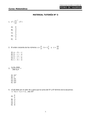 Curso: Matemática


                                MATERIAL TUTORÍA Nº 3

                  −2
        ⎛1⎞
          ⎟
1. 22 + ⎜ ⎟
        ⎜ ⎟            − 23 =
        ⎜2⎠
        ⎝

     A)     0
            3
     B)
            2
     C)     2
            3
     D)   −
            2
     E)     4



                                           4       1            19
2. El orden creciente de los números a =     , b=1     y   c=
                                           3       5            15

     A)   a   <    b    <   c
     B)   b   <    c    <   a
     C)   b   <    a    <   c
     D)   a   <    c    <   b
     E)   c   <    b    <   a




     0 , 36 i 2000
3.                 =
      180 i 0 , 4


     A)   10-1
     B)   1
     C)   10
     D)   102
     E)   103



4. ¿Cuál debe ser el valor de x para que la suma del 5º y 6º término de la secuencia:
    x – 8, x – 3, x + 2, …sea 35?

          4
     A)
          3
     B)   3
     C)   5
     D)   6
     E)   8



                                                1
 