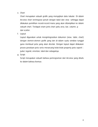4 
e. Chart 
Chart merupakan sebuah grafik yang menyajikan data tabular. Di dalam 
Arcview chart terintegrasi penuh dengan tabel dan view sehingga dapat 
dilakukan pemilihan record-record mana yang akan ditampilkan ke dalam 
sebuah chart. Terdapat enam jenis chart yaitu area, bar, column, p 
dan scatter. 
f. Layout 
Layout digunakan untuk mengintegrasikan dokumen (view, table, chart) 
dengan elemen-elemen grafik yang lain di dalam suatu window tunggal 
guna membuat peta yang akan dicetak. Dengan layout dapat dilakukan 
proses penataan peta serta merancang letak-letak property peta seperti : 
judul, legend, orientasi, label dan sebagainya. 
g. Script 
Script merupakan sebuah bahasa pemrograman dari Arcview yang ditulis 
ke dalam bahasa Avenue. 
 