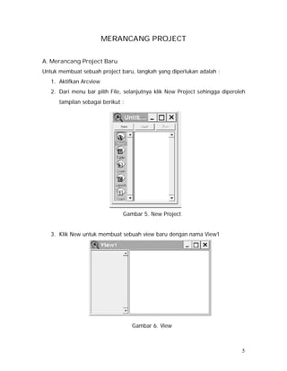 5 
MERANCANG PROJECT 
A. Merancang Project Baru 
Untuk membuat sebuah project baru, langkah yang diperlukan adalah : 
1. Aktifkan Arcview 
2. Dari menu bar pilih File, selanjutnya klik New Project sehingga diperoleh 
tampilan sebagai berikut : 
Gambar 5. New Project 
3. Klik New untuk membuat sebuah view baru dengan nama View1 
Gambar 6. View 
 
