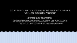 G O B I E R N O D E L A C I U D A D DE B U E N O S A I R E S
“2014. Año de las Letras Argentinas”
MINISTERIO DE EDUCACIÒN
DIRECCIÓN DE EDUCACIÓN DEL ADULTO Y DEL ADOLESCENTE
CENTRO EDUCATIVO DE NIVEL SECUNDARIO Nº 45
 