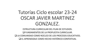 Tutorías Ciclo escolar 23-24
OSCAR JAVIER MARTINEZ
GONZALEZ.
ESTRUCTURA CURRICULAR DEL PLAN DE ESTUDIOS.
❑ FUNDAMENTOS DE LA PROPUESTA CURRICULAR.
❑ LA COMUNIDAD COMO NÚCLEO DE LOS PROCESOS EDUCATIVOS.
❑ EL APRENDIZAJE COMO HECHO HISTÓRICO-CONTEXTUAL
 